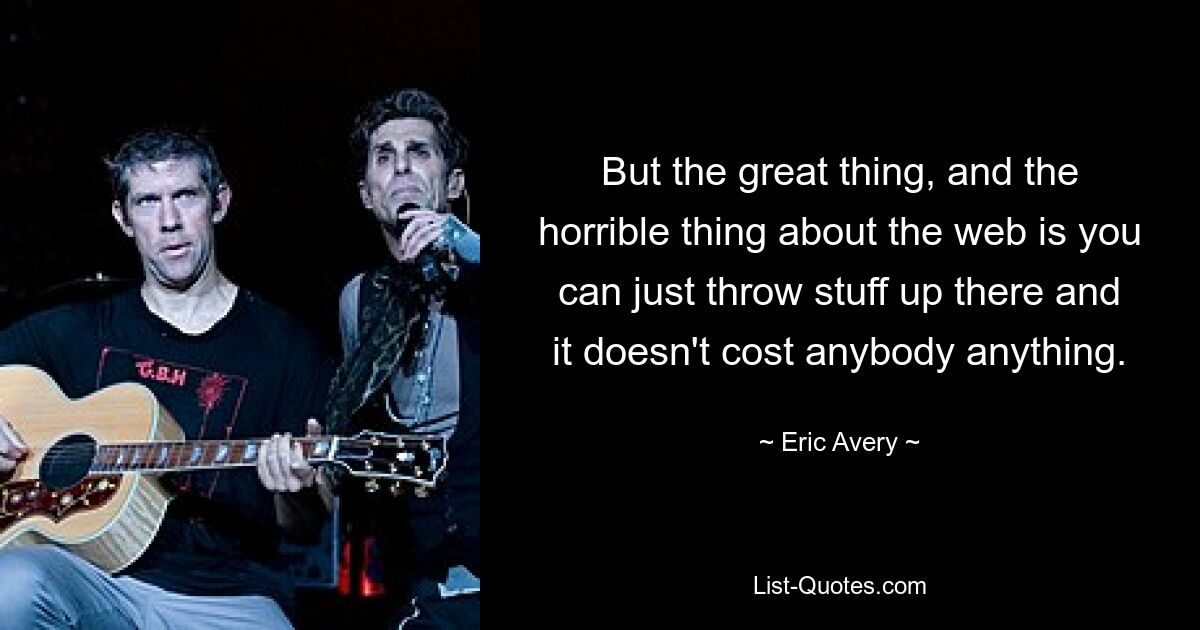 But the great thing, and the horrible thing about the web is you can just throw stuff up there and it doesn't cost anybody anything. — © Eric Avery