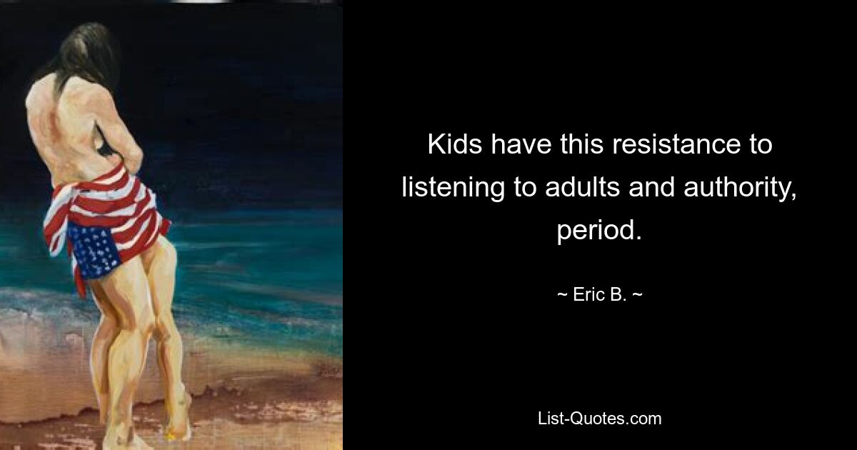 Kids have this resistance to listening to adults and authority, period. — © Eric B.