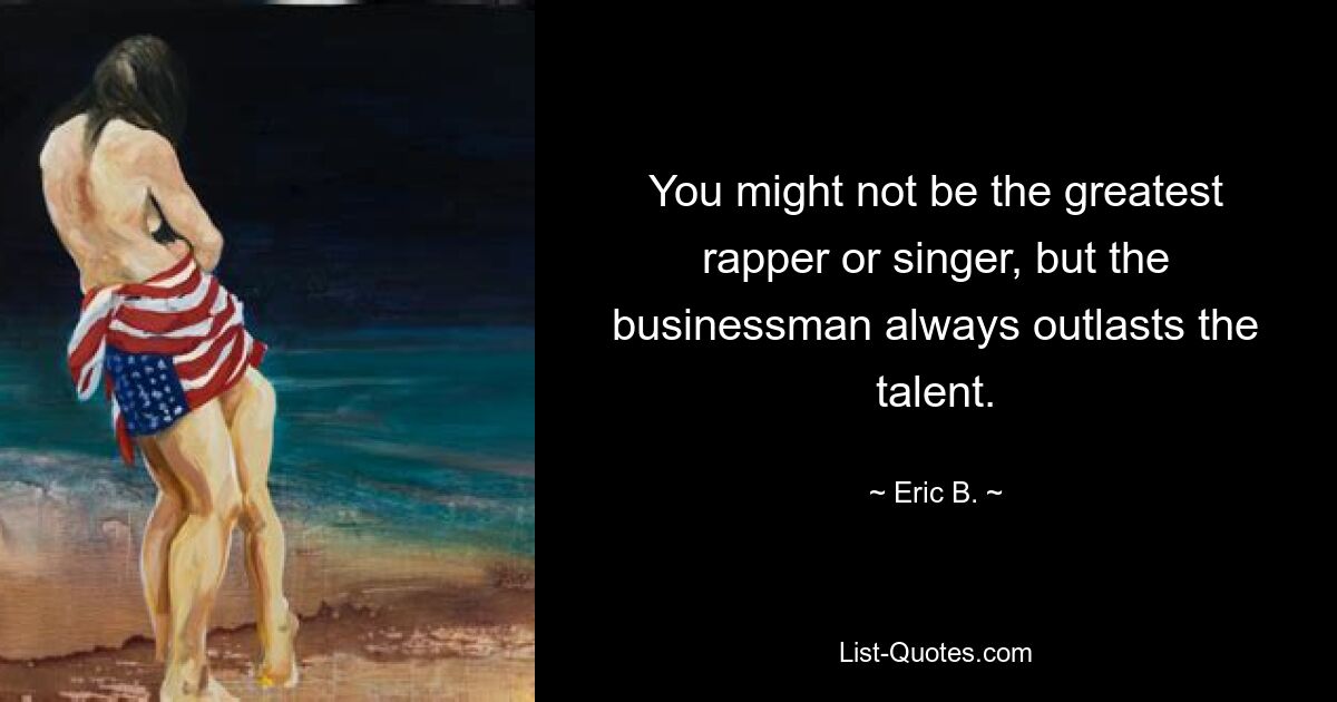 You might not be the greatest rapper or singer, but the businessman always outlasts the talent. — © Eric B.