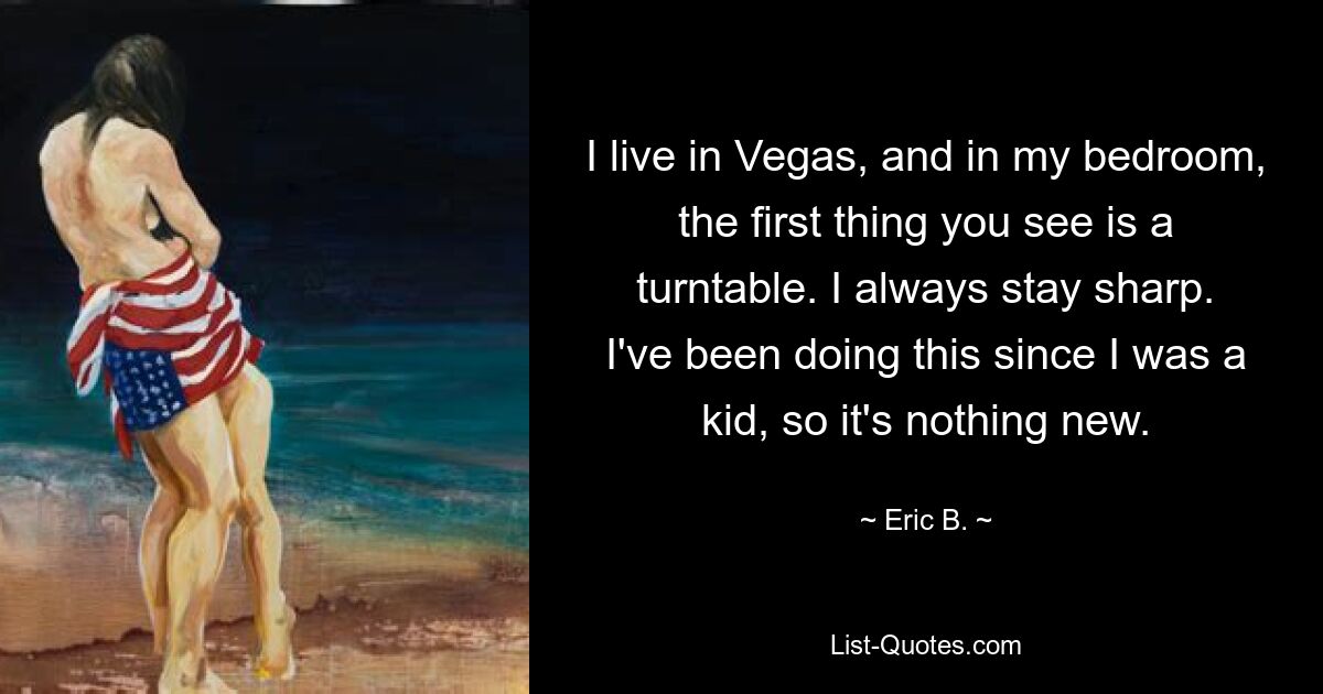 I live in Vegas, and in my bedroom, the first thing you see is a turntable. I always stay sharp. I've been doing this since I was a kid, so it's nothing new. — © Eric B.