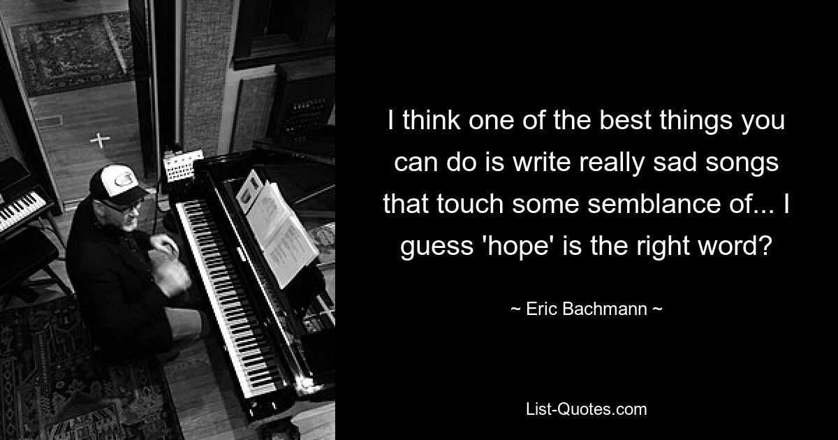 I think one of the best things you can do is write really sad songs that touch some semblance of... I guess 'hope' is the right word? — © Eric Bachmann