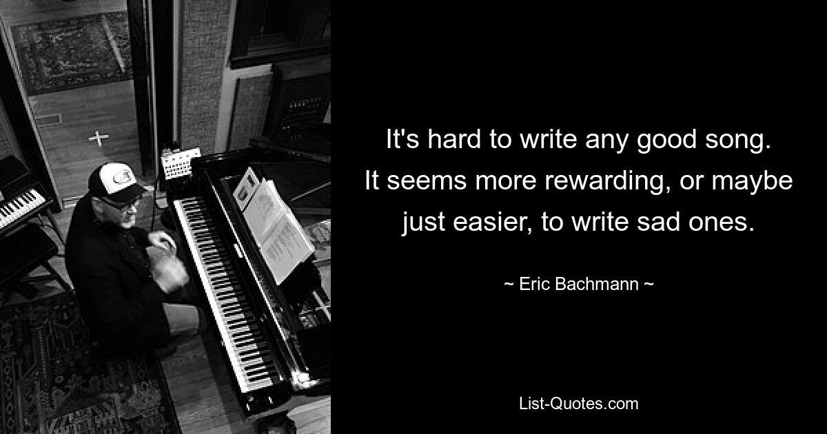 It's hard to write any good song. It seems more rewarding, or maybe just easier, to write sad ones. — © Eric Bachmann