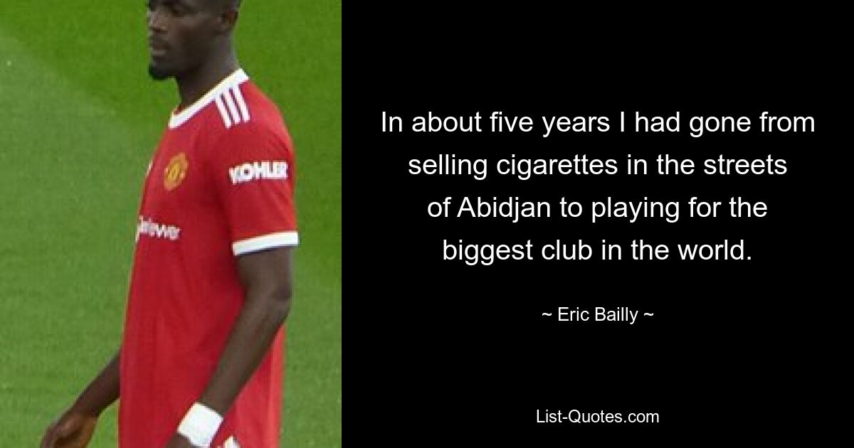 In about five years I had gone from selling cigarettes in the streets of Abidjan to playing for the biggest club in the world. — © Eric Bailly