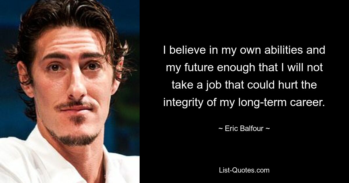 I believe in my own abilities and my future enough that I will not take a job that could hurt the integrity of my long-term career. — © Eric Balfour