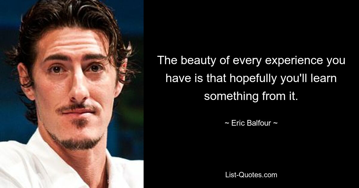 The beauty of every experience you have is that hopefully you'll learn something from it. — © Eric Balfour