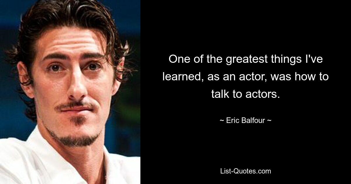 One of the greatest things I've learned, as an actor, was how to talk to actors. — © Eric Balfour