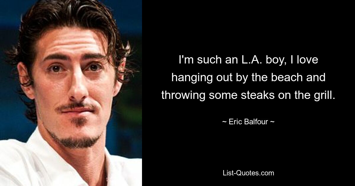 I'm such an L.A. boy, I love hanging out by the beach and throwing some steaks on the grill. — © Eric Balfour