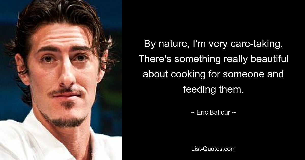 By nature, I'm very care-taking. There's something really beautiful about cooking for someone and feeding them. — © Eric Balfour