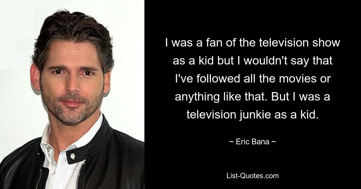 I was a fan of the television show as a kid but I wouldn't say that I've followed all the movies or anything like that. But I was a television junkie as a kid. — © Eric Bana