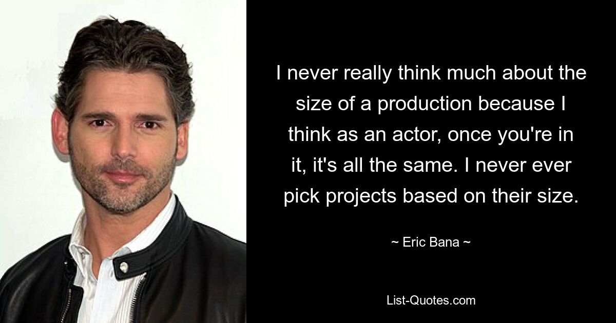 I never really think much about the size of a production because I think as an actor, once you're in it, it's all the same. I never ever pick projects based on their size. — © Eric Bana