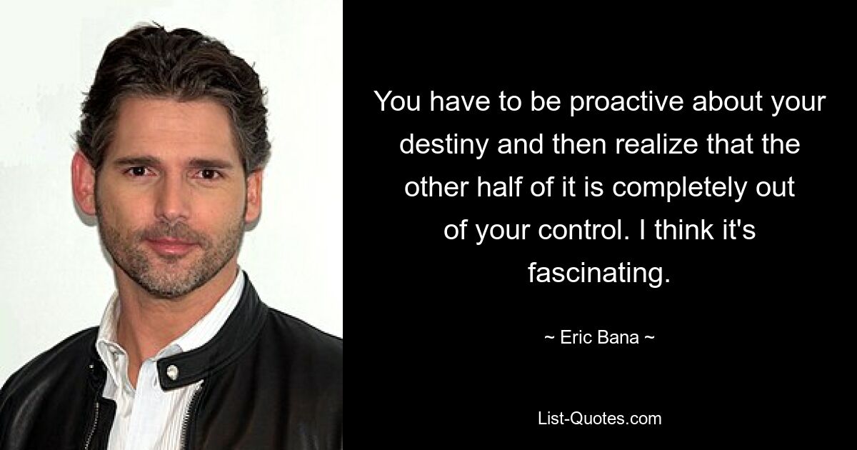 You have to be proactive about your destiny and then realize that the other half of it is completely out of your control. I think it's fascinating. — © Eric Bana