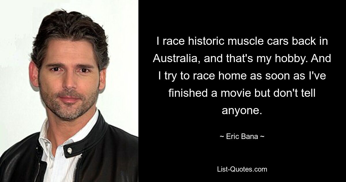 I race historic muscle cars back in Australia, and that's my hobby. And I try to race home as soon as I've finished a movie but don't tell anyone. — © Eric Bana