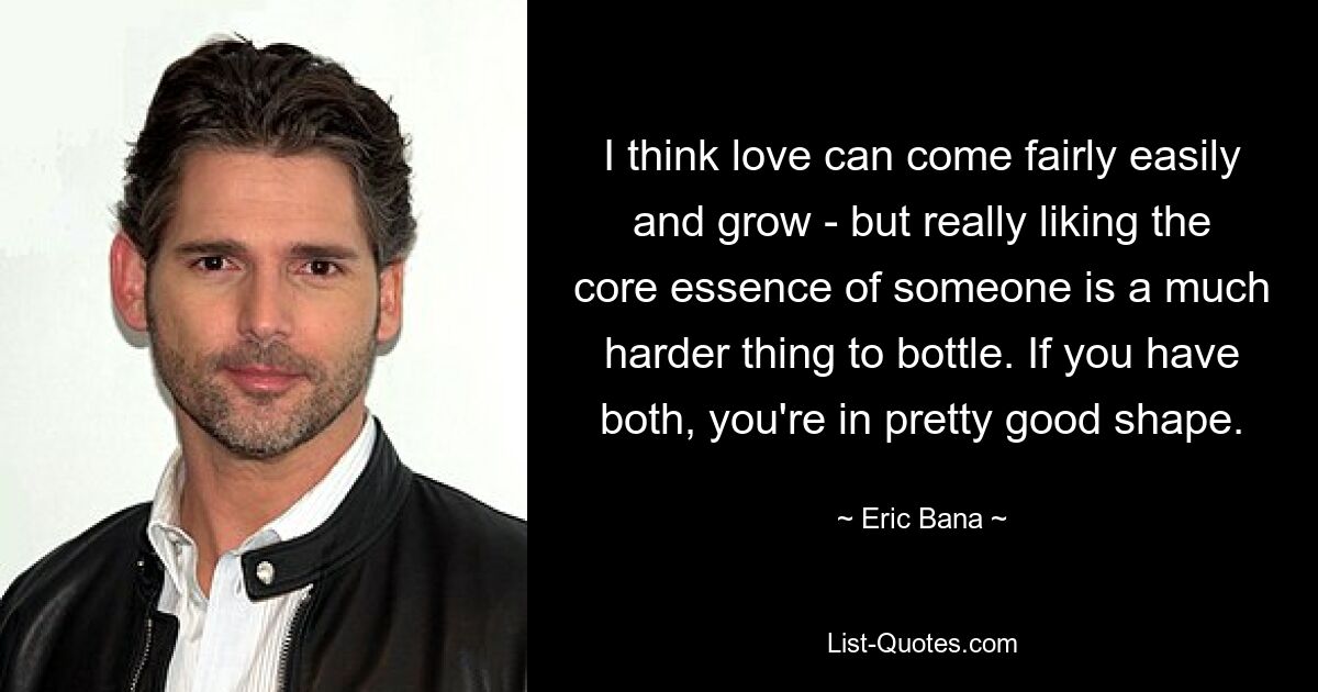 I think love can come fairly easily and grow - but really liking the core essence of someone is a much harder thing to bottle. If you have both, you're in pretty good shape. — © Eric Bana