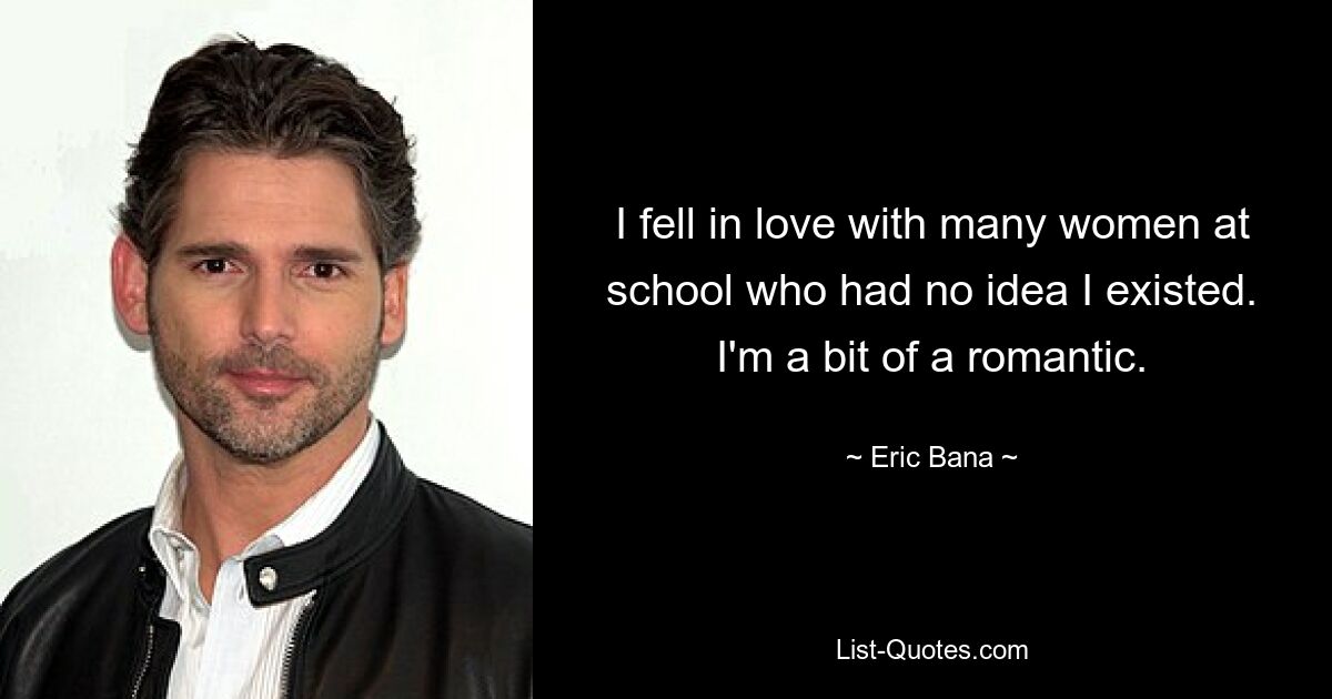 I fell in love with many women at school who had no idea I existed. I'm a bit of a romantic. — © Eric Bana