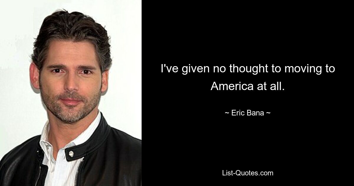 I've given no thought to moving to America at all. — © Eric Bana