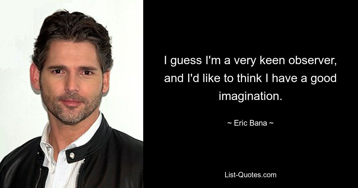 I guess I'm a very keen observer, and I'd like to think I have a good imagination. — © Eric Bana