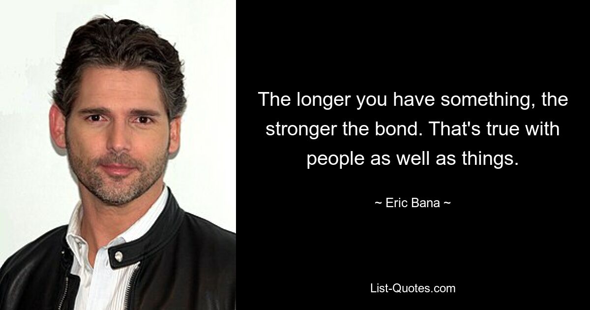 The longer you have something, the stronger the bond. That's true with people as well as things. — © Eric Bana