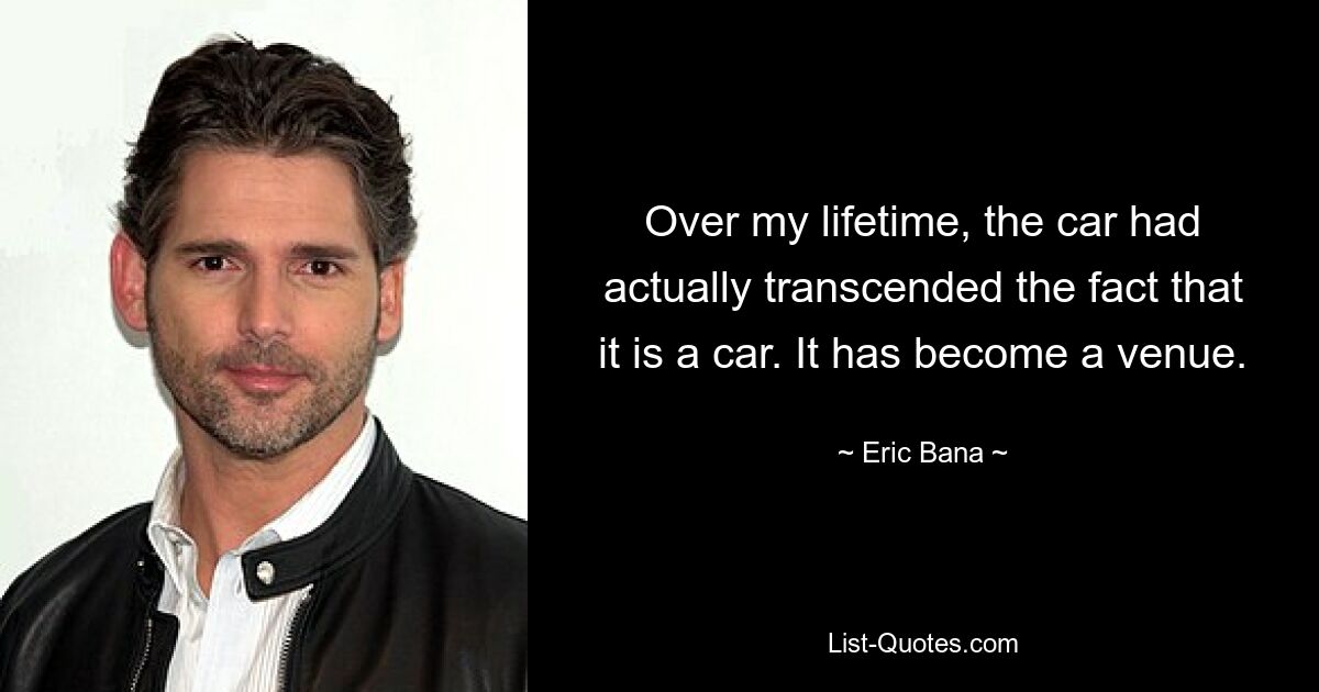 Over my lifetime, the car had actually transcended the fact that it is a car. It has become a venue. — © Eric Bana