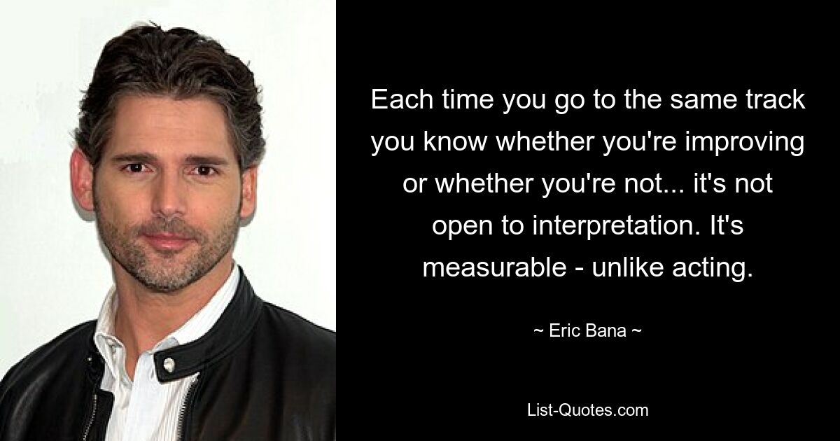 Each time you go to the same track you know whether you're improving or whether you're not... it's not open to interpretation. It's measurable - unlike acting. — © Eric Bana