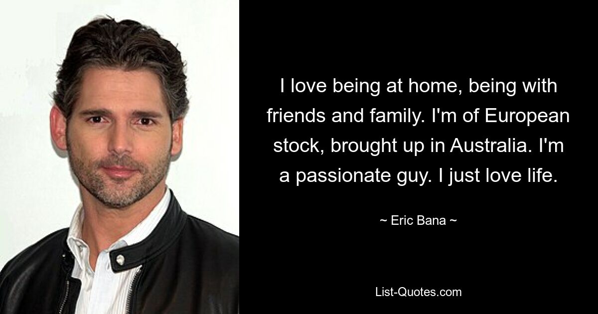 I love being at home, being with friends and family. I'm of European stock, brought up in Australia. I'm a passionate guy. I just love life. — © Eric Bana