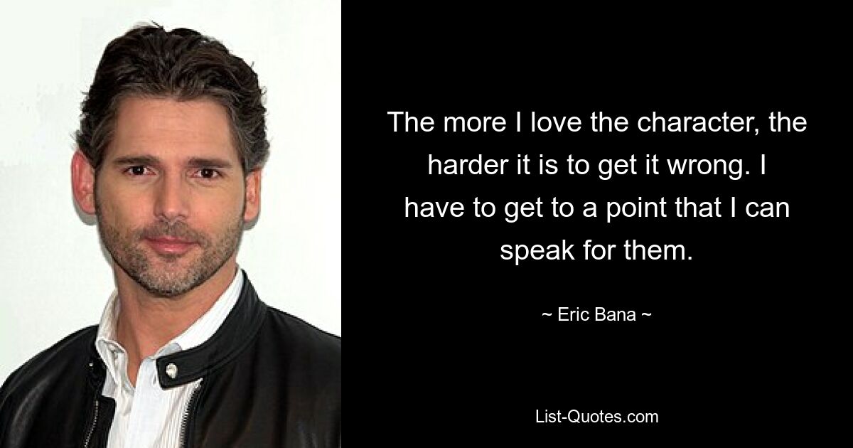 The more I love the character, the harder it is to get it wrong. I have to get to a point that I can speak for them. — © Eric Bana