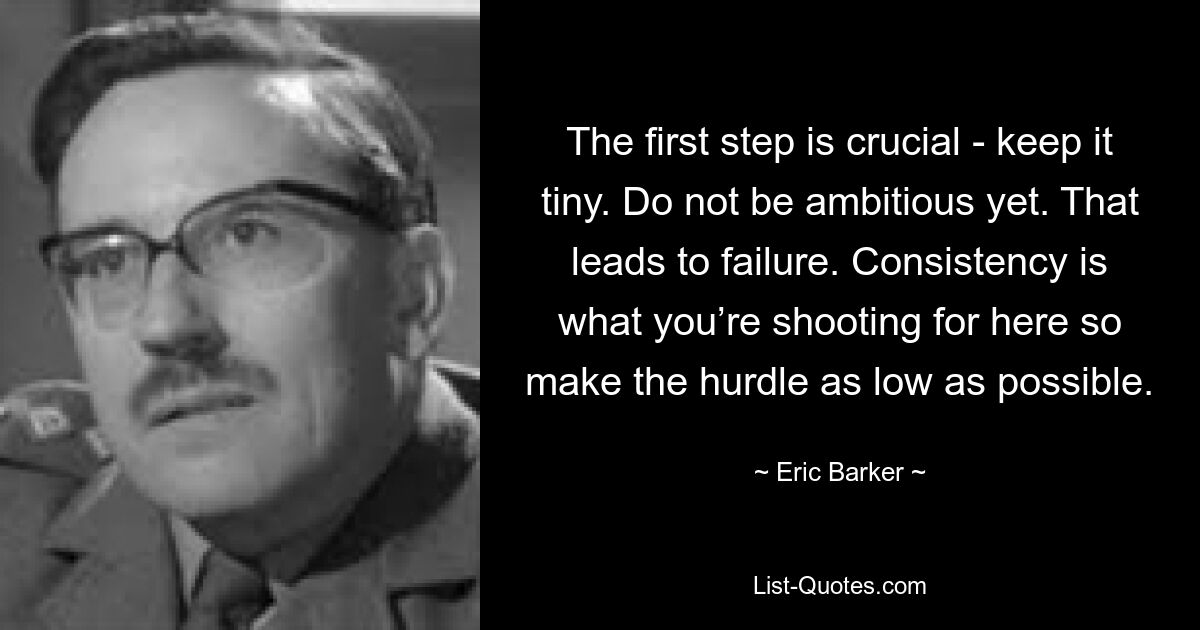 The first step is crucial - keep it tiny. Do not be ambitious yet. That leads to failure. Consistency is what you’re shooting for here so make the hurdle as low as possible. — © Eric Barker