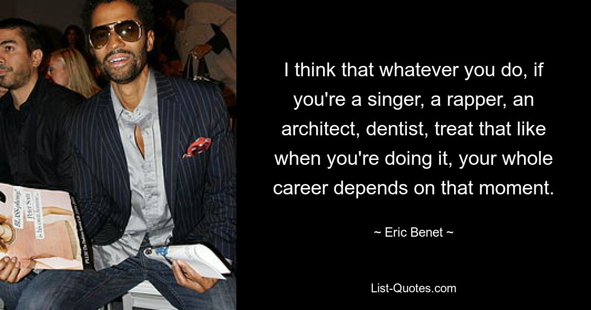 I think that whatever you do, if you're a singer, a rapper, an architect, dentist, treat that like when you're doing it, your whole career depends on that moment. — © Eric Benet