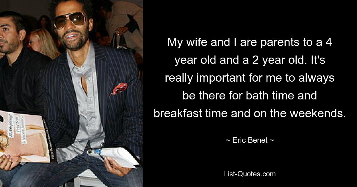 My wife and I are parents to a 4 year old and a 2 year old. It's really important for me to always be there for bath time and breakfast time and on the weekends. — © Eric Benet