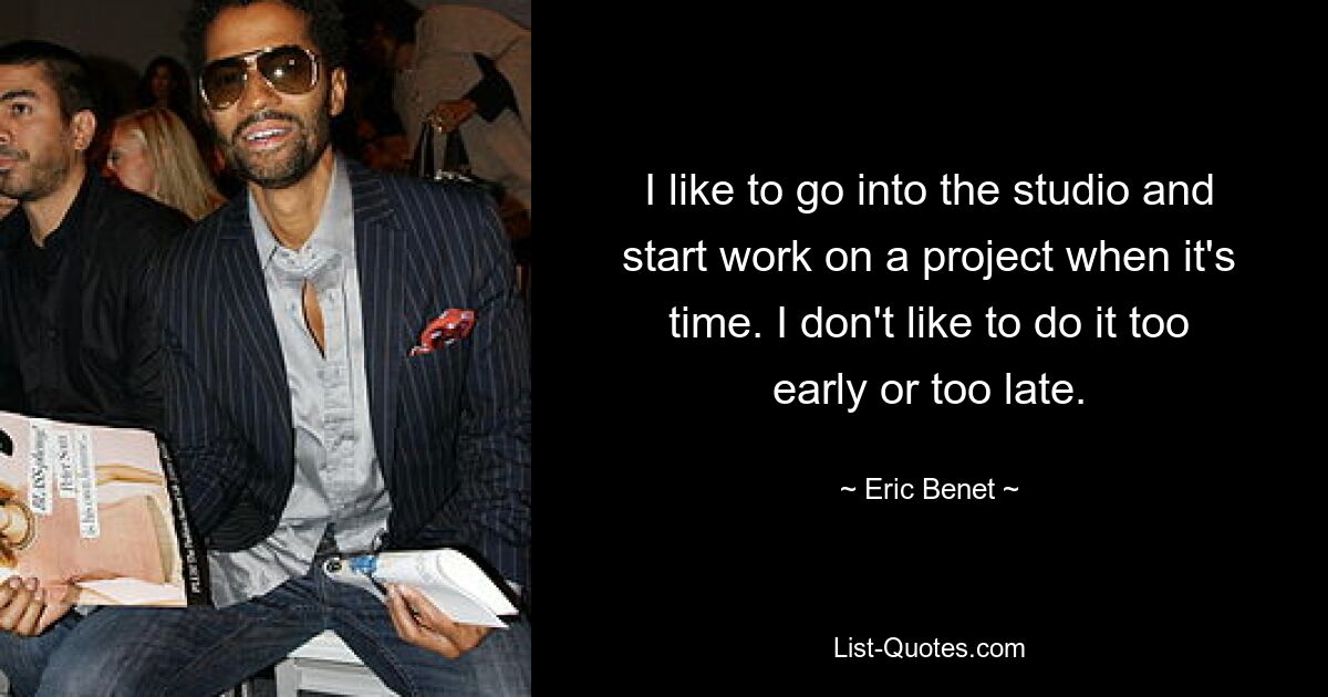 I like to go into the studio and start work on a project when it's time. I don't like to do it too early or too late. — © Eric Benet