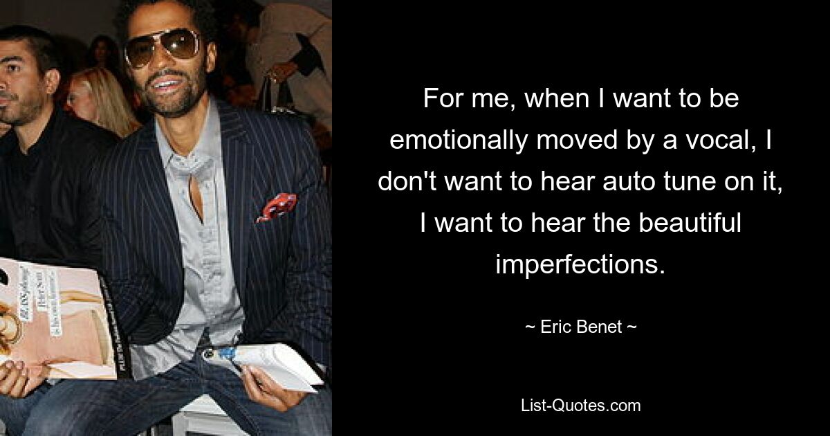 For me, when I want to be emotionally moved by a vocal, I don't want to hear auto tune on it, I want to hear the beautiful imperfections. — © Eric Benet