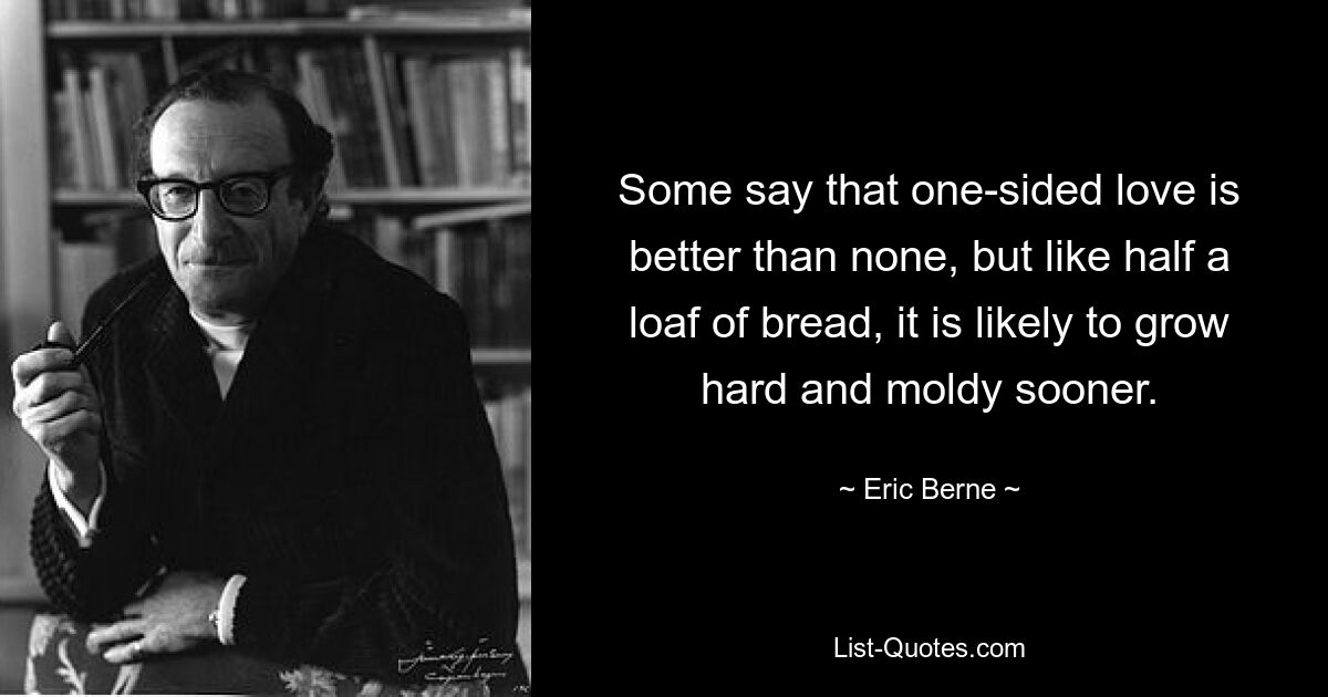 Some say that one-sided love is better than none, but like half a loaf of bread, it is likely to grow hard and moldy sooner. — © Eric Berne