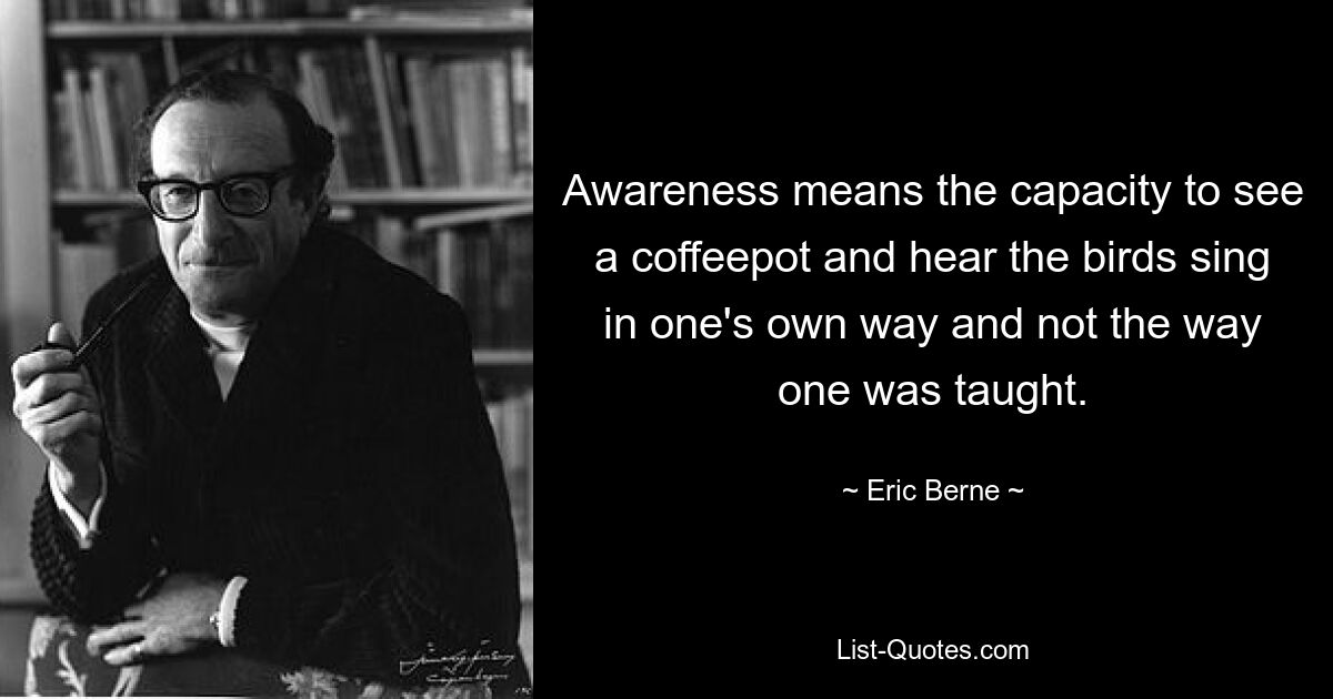 Awareness means the capacity to see a coffeepot and hear the birds sing in one's own way and not the way one was taught. — © Eric Berne