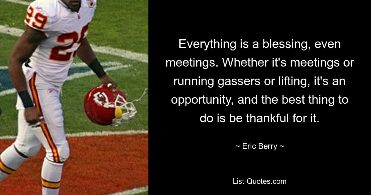 Everything is a blessing, even meetings. Whether it's meetings or running gassers or lifting, it's an opportunity, and the best thing to do is be thankful for it. — © Eric Berry