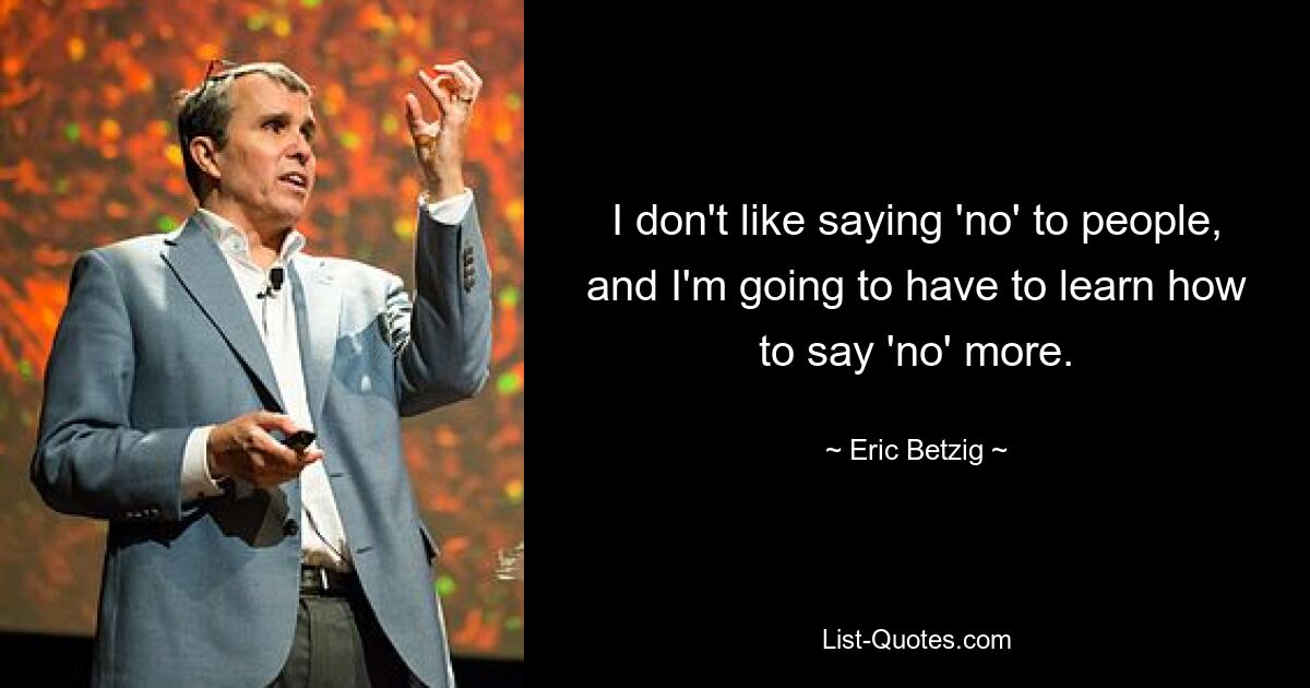 I don't like saying 'no' to people, and I'm going to have to learn how to say 'no' more. — © Eric Betzig