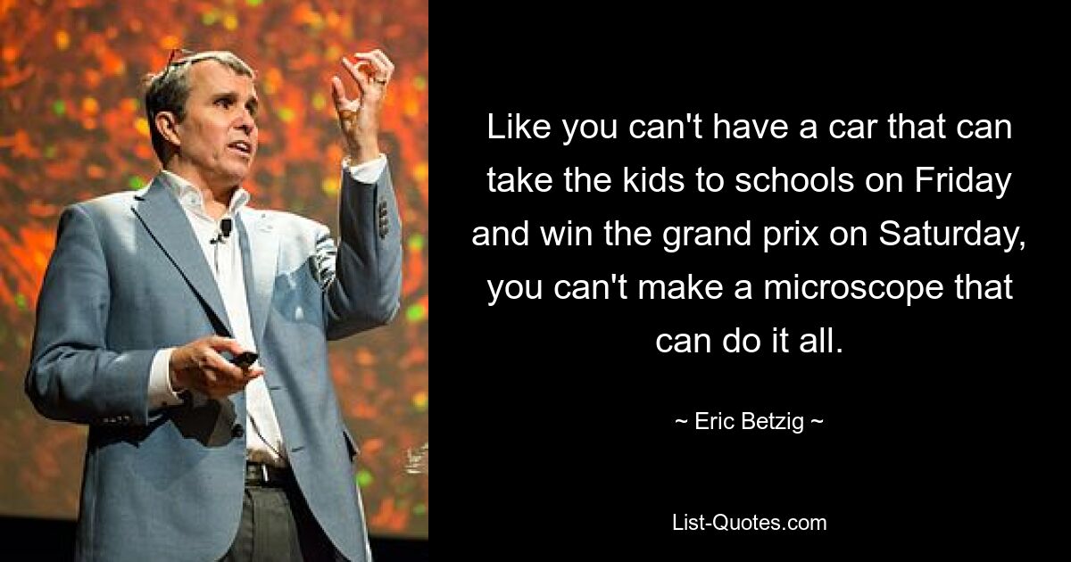 Like you can't have a car that can take the kids to schools on Friday and win the grand prix on Saturday, you can't make a microscope that can do it all. — © Eric Betzig