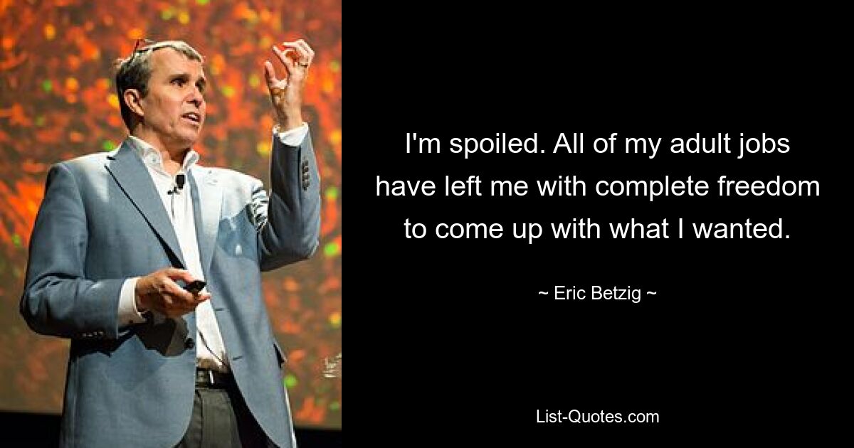 I'm spoiled. All of my adult jobs have left me with complete freedom to come up with what I wanted. — © Eric Betzig