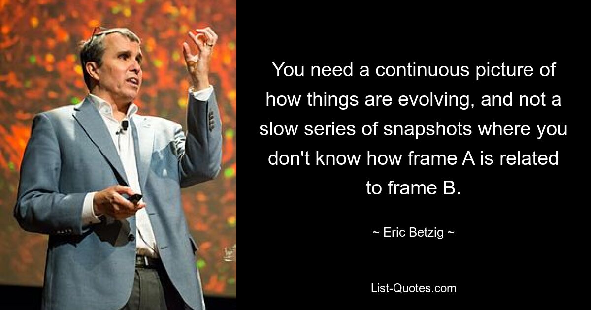 You need a continuous picture of how things are evolving, and not a slow series of snapshots where you don't know how frame A is related to frame B. — © Eric Betzig