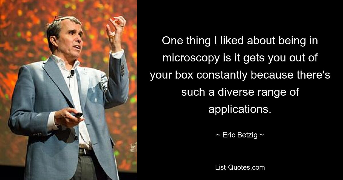 One thing I liked about being in microscopy is it gets you out of your box constantly because there's such a diverse range of applications. — © Eric Betzig