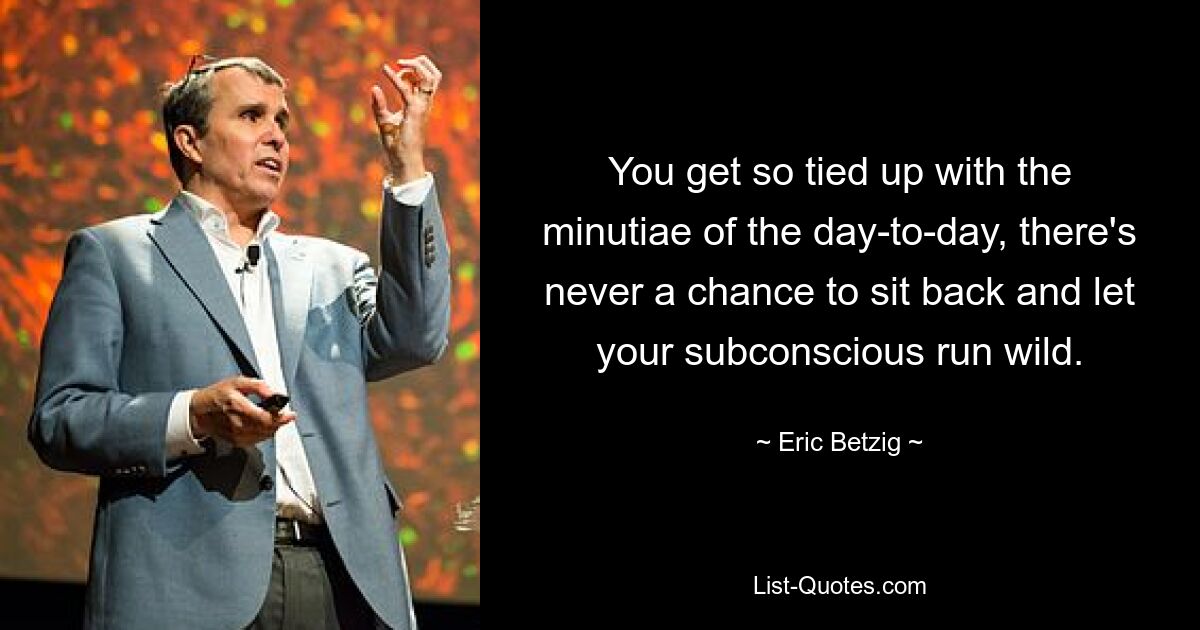 You get so tied up with the minutiae of the day-to-day, there's never a chance to sit back and let your subconscious run wild. — © Eric Betzig