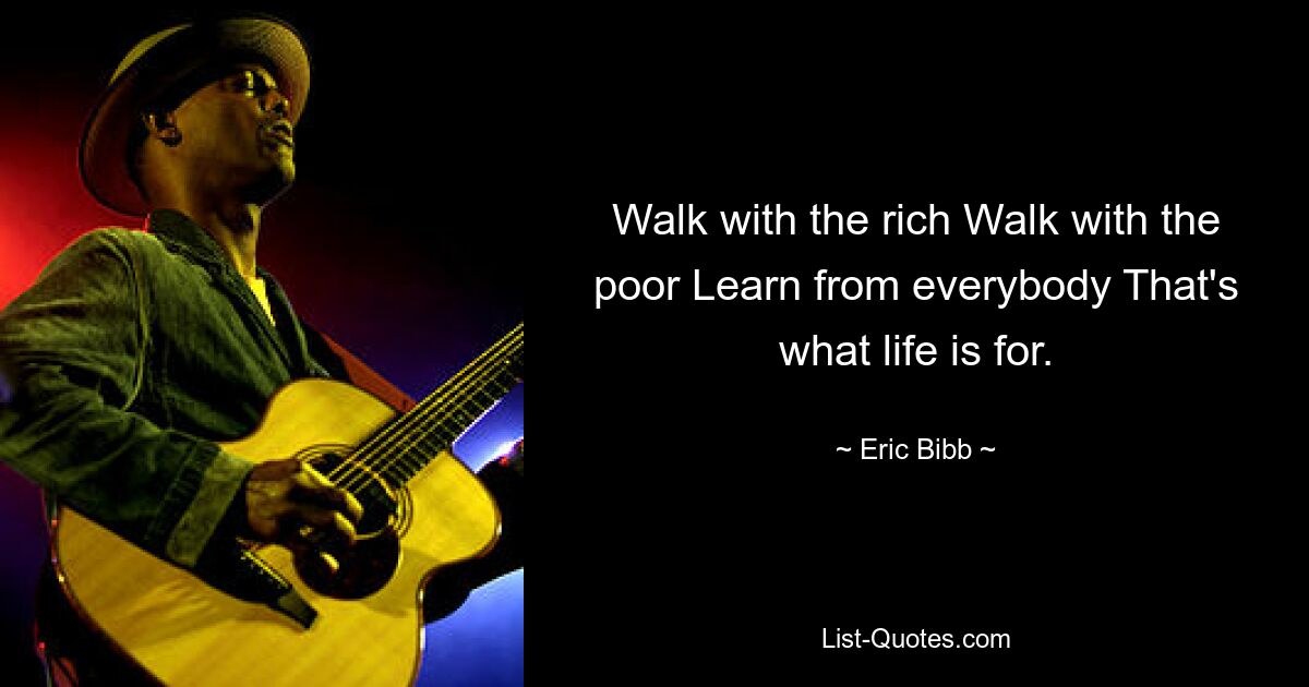 Walk with the rich Walk with the poor Learn from everybody That's what life is for. — © Eric Bibb