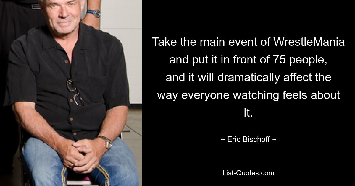 Take the main event of WrestleMania and put it in front of 75 people, and it will dramatically affect the way everyone watching feels about it. — © Eric Bischoff