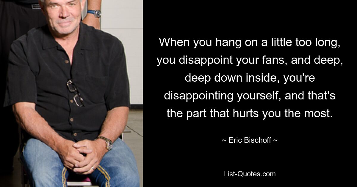 When you hang on a little too long, you disappoint your fans, and deep, deep down inside, you're disappointing yourself, and that's the part that hurts you the most. — © Eric Bischoff