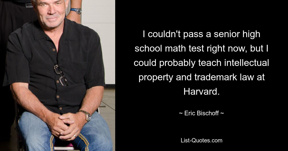 I couldn't pass a senior high school math test right now, but I could probably teach intellectual property and trademark law at Harvard. — © Eric Bischoff