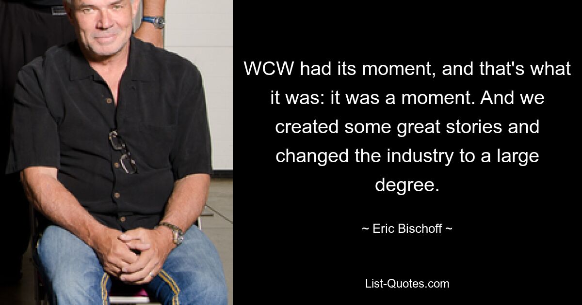 WCW had its moment, and that's what it was: it was a moment. And we created some great stories and changed the industry to a large degree. — © Eric Bischoff