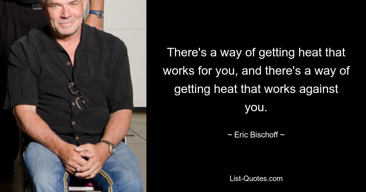 There's a way of getting heat that works for you, and there's a way of getting heat that works against you. — © Eric Bischoff