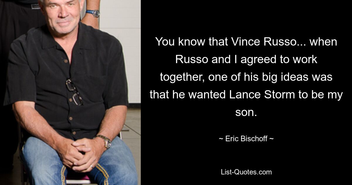 You know that Vince Russo... when Russo and I agreed to work together, one of his big ideas was that he wanted Lance Storm to be my son. — © Eric Bischoff