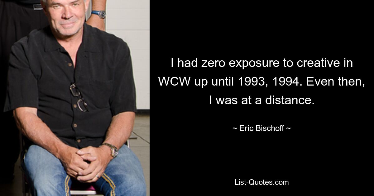 I had zero exposure to creative in WCW up until 1993, 1994. Even then, I was at a distance. — © Eric Bischoff