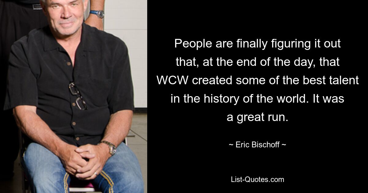 People are finally figuring it out that, at the end of the day, that WCW created some of the best talent in the history of the world. It was a great run. — © Eric Bischoff