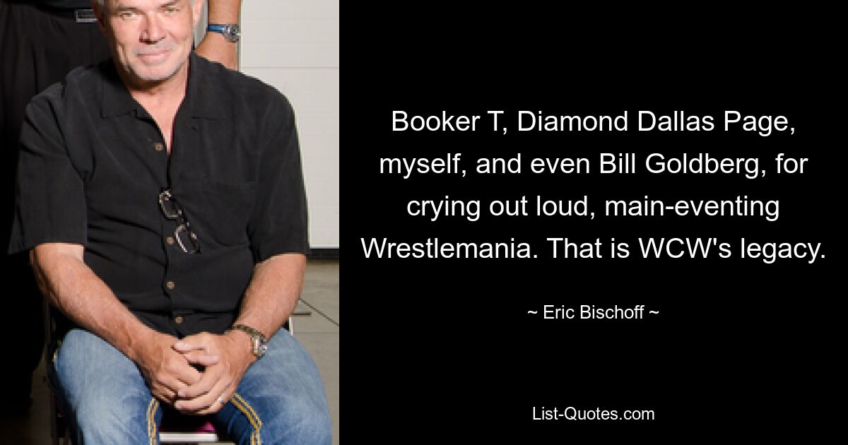 Booker T, Diamond Dallas Page, myself, and even Bill Goldberg, for crying out loud, main-eventing Wrestlemania. That is WCW's legacy. — © Eric Bischoff