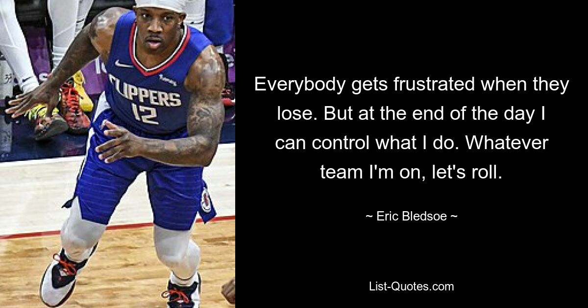 Everybody gets frustrated when they lose. But at the end of the day I can control what I do. Whatever team I'm on, let's roll. — © Eric Bledsoe